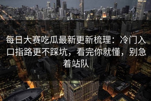 每日大赛吃瓜最新更新梳理：冷门入口指路更不踩坑，看完你就懂，别急着站队