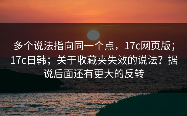 多个说法指向同一个点，17c网页版；17c日韩；关于收藏夹失效的说法？据说后面还有更大的反转