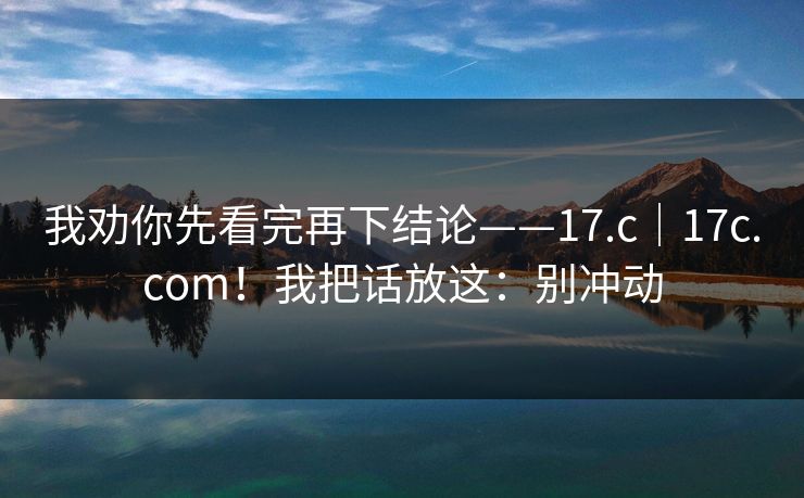 我劝你先看完再下结论——17.c|17c.com!我把话放这:别冲动 我劝你先看完再下结论——17.c|17c.com!我把话放这:别冲动