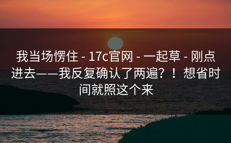 我当场愣住 - 17c官网 - 一起草 - 刚点进去——我反复确认了两遍？！想省时间就照这个来