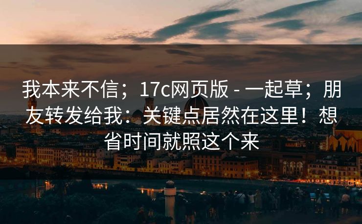 我本来不信；17c网页版 - 一起草；朋友转发给我：关键点居然在这里！想省时间就照这个来