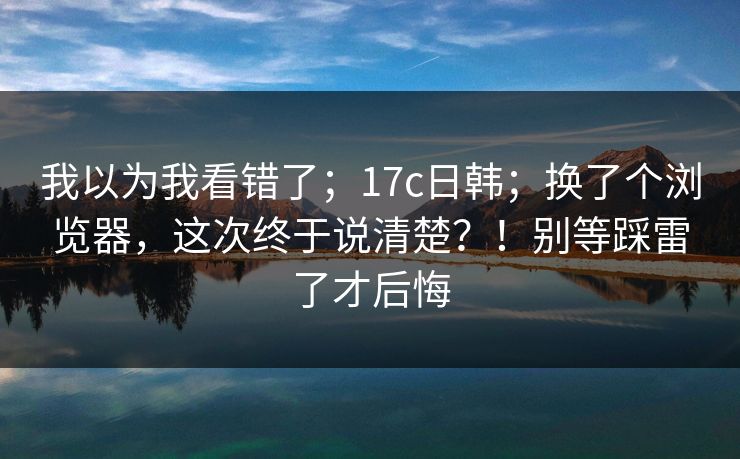 我以为我看错了；17c日韩；换了个浏览器，这次终于说清楚？！别等踩雷了才后悔