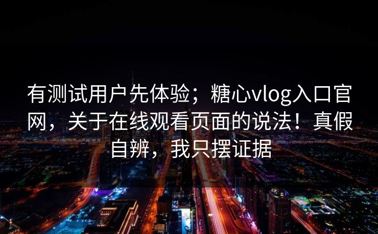有测试用户先体验；糖心vlog入口官网，关于在线观看页面的说法！真假自辨，我只摆证据