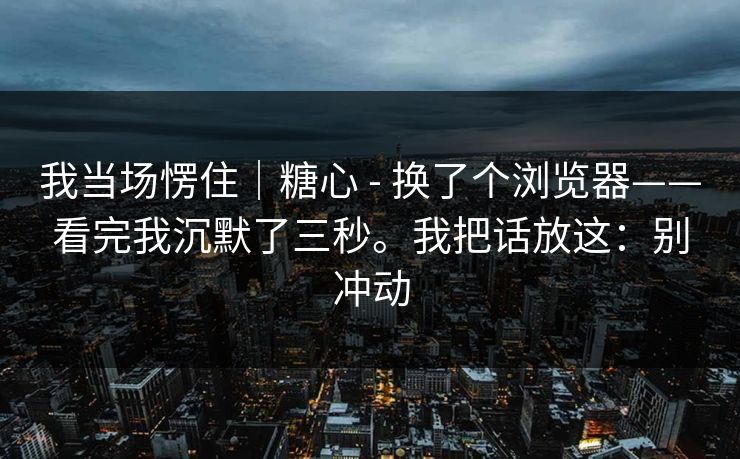 我当场愣住｜糖心 - 换了个浏览器——看完我沉默了三秒。我把话放这：别冲动