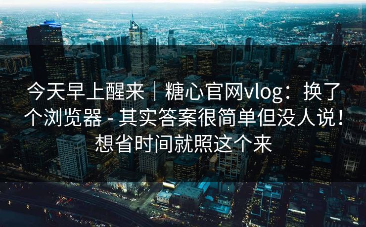 今天早上醒来｜糖心官网vlog：换了个浏览器 - 其实答案很简单但没人说！想省时间就照这个来