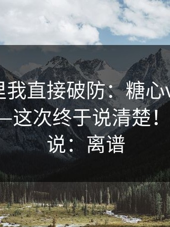 看到这里我直接破防：糖心vlog在线教学 - ——这次终于说清楚！！我只想说：离谱