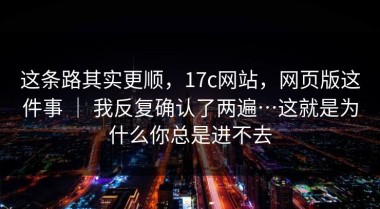 这条路其实更顺，17c网站，网页版这件事 ｜ 我反复确认了两遍…这就是为什么你总是进不去