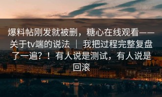 爆料帖刚发就被删，糖心在线观看——关于tv端的说法 ｜ 我把过程完整复盘了一遍？！有人说是测试，有人说是回滚