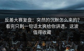 反差大赛复盘：突然的沉默怎么来的？看完只剩一句话太爽给你讲透，这波值得收藏