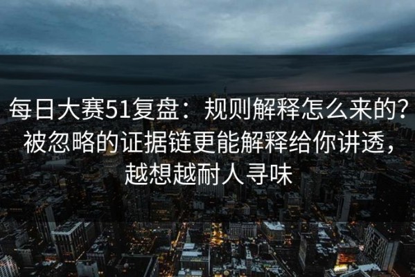 每日大赛51复盘：规则解释怎么来的？被忽略的证据链更能解释给你讲透，越想越耐人寻味