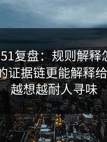 每日大赛51复盘：规则解释怎么来的？被忽略的证据链更能解释给你讲透，越想越耐人寻味