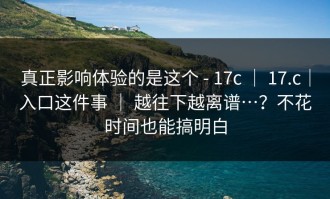真正影响体验的是这个 - 17c ｜ 17.c｜入口这件事 ｜ 越往下越离谱…？不花时间也能搞明白
