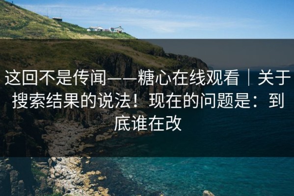 这回不是传闻——糖心在线观看｜关于搜索结果的说法！现在的问题是：到底谁在改