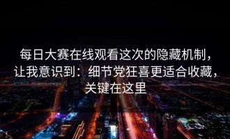 每日大赛在线观看这次的隐藏机制，让我意识到：细节党狂喜更适合收藏，关键在这里