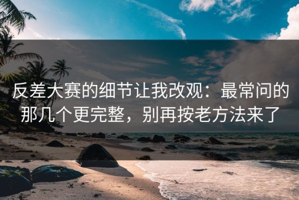 反差大赛的细节让我改观：最常问的那几个更完整，别再按老方法来了