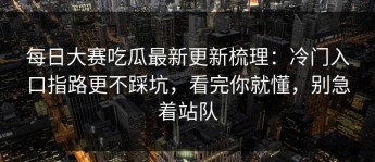 每日大赛吃瓜最新更新梳理：冷门入口指路更不踩坑，看完你就懂，别急着站队
