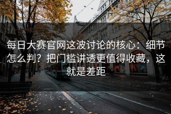 每日大赛官网这波讨论的核心：细节怎么判？把门槛讲透更值得收藏，这就是差距