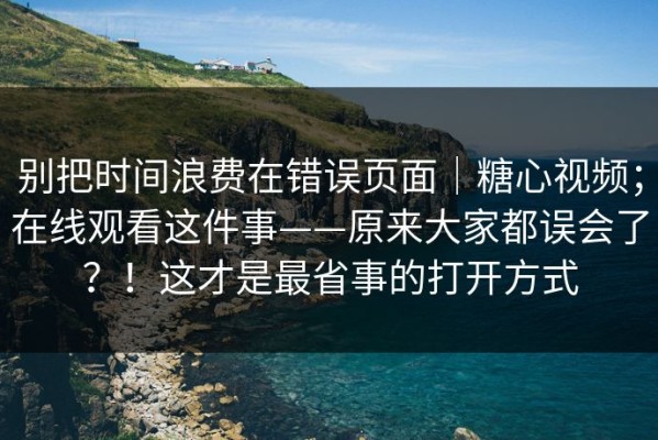 别把时间浪费在错误页面｜糖心视频；在线观看这件事——原来大家都误会了？！这才是最省事的打开方式