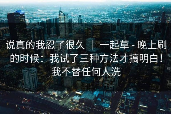 说真的我忍了很久 ｜ 一起草 - 晚上刷的时候：我试了三种方法才搞明白！我不替任何人洗