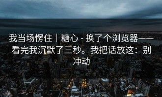 我当场愣住｜糖心 - 换了个浏览器——看完我沉默了三秒。我把话放这：别冲动