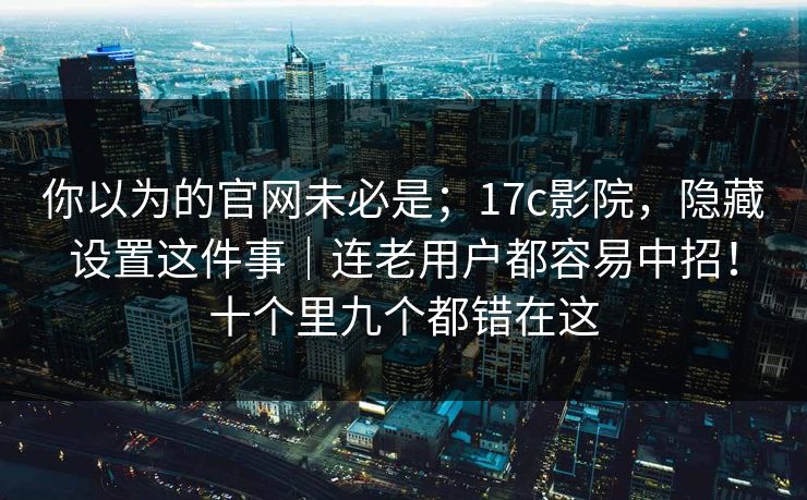你以为的官网未必是;17c影院,隐藏设置这件事|连老用户都容易中招!十个里九个都错在这 你以为的官网未必是;17c影院,隐藏设置这件事|连老用户都容易中招!十个里九个都错在这