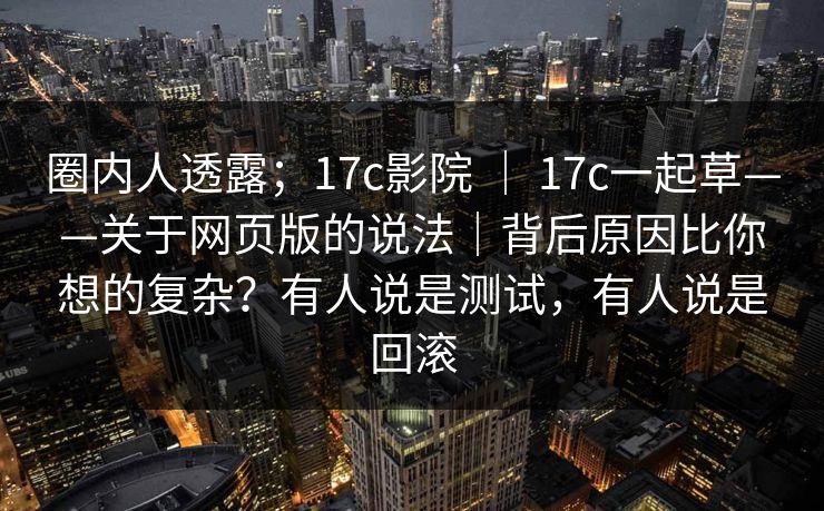 圈内人透露;17c影院 | 17c一起草——关于网页版的说法|背后原因比你想的复杂?有人说是测试,有人说是回滚 圈内人透露;17c影院 | 17c一起草——关于网页版的说法|背后原因比你想的复杂?有人说是测试,有人说是回滚