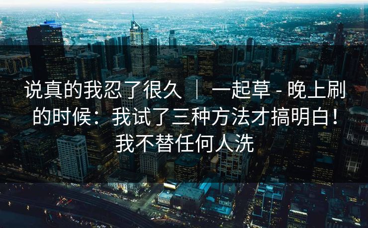 说真的我忍了很久 | 一起草 - 晚上刷的时候:我试了三种方法才搞明白!我不替任何人洗 说真的我忍了很久 | 一起草 - 晚上刷的时候:我试了三种方法才搞明白!我不替任何人洗