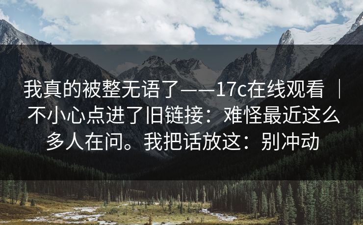 我真的被整无语了——17c在线观看 | 不小心点进了旧链接:难怪最近这么多人在问。我把话放这:别冲动 我真的被整无语了——17c在线观看 | 不小心点进了旧链接:难怪最近这么多人在问。我把话放这:别冲动
