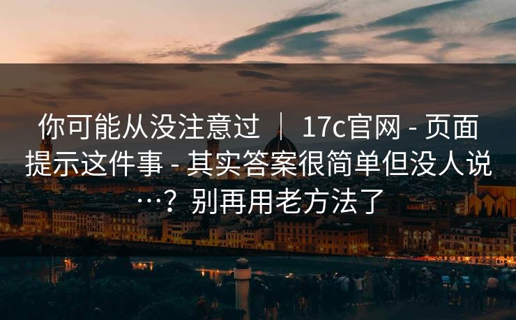 你可能从没注意过 | 17c官网 - 页面提示这件事 - 其实答案很简单但没人说…?别再用老方法了 你可能从没注意过 | 17c官网 - 页面提示这件事 - 其实答案很简单但没人说…?别再用老方法了