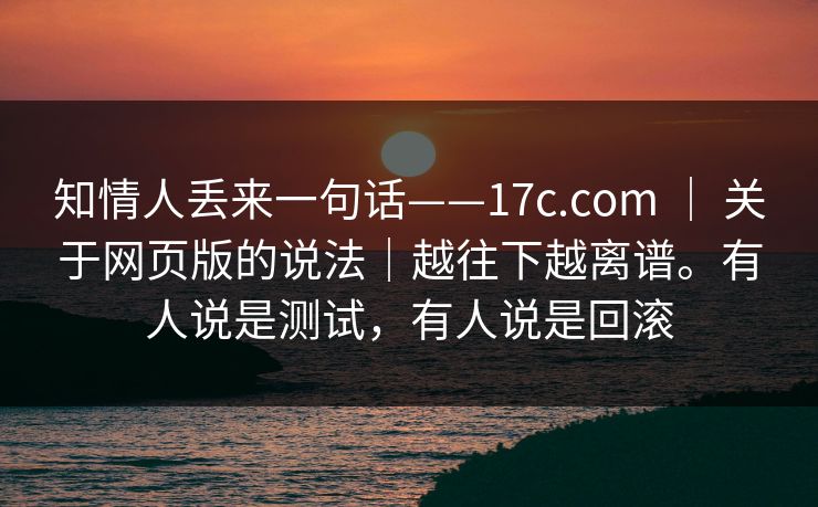 知情人丢来一句话——17c.com | 关于网页版的说法|越往下越离谱。有人说是测试,有人说是回滚 知情人丢来一句话——17c.com | 关于网页版的说法|越往下越离谱。有人说是测试,有人说是回滚