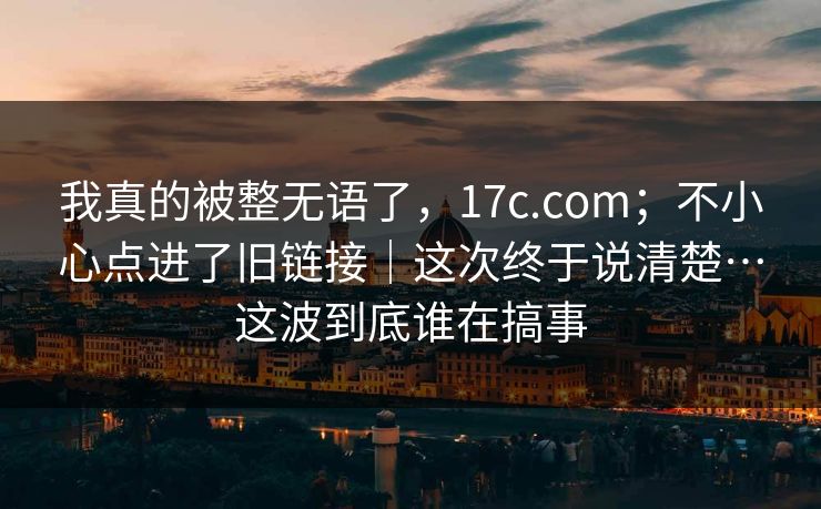 我真的被整无语了,17c.com;不小心点进了旧链接|这次终于说清楚…这波到底谁在搞事 我真的被整无语了,17c.com;不小心点进了旧链接|这次终于说清楚…这波到底谁在搞事