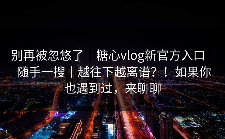 别再被忽悠了|糖心vlog新官方入口 | 随手一搜|越往下越离谱?!如果你也遇到过,来聊聊 别再被忽悠了|糖心vlog新官方入口 | 随手一搜|越往下越离谱?!如果你也遇到过,来聊聊
