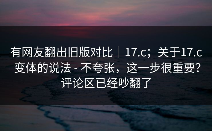 有网友翻出旧版对比|17.c;关于17.c 变体的说法 - 不夸张,这一步很重要?评论区已经吵翻了 有网友翻出旧版对比|17.c;关于17.c 变体的说法 - 不夸张,这一步很重要?评论区已经吵翻了