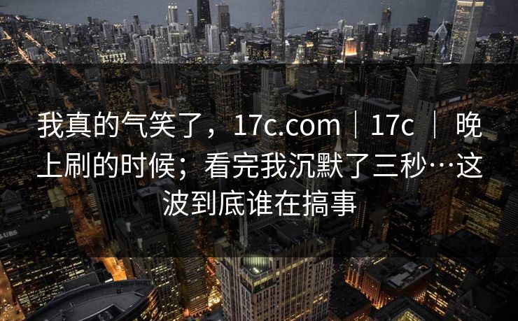 我真的气笑了,17c.com|17c | 晚上刷的时候;看完我沉默了三秒…这波到底谁在搞事 我真的气笑了,17c.com|17c | 晚上刷的时候;看完我沉默了三秒…这波到底谁在搞事