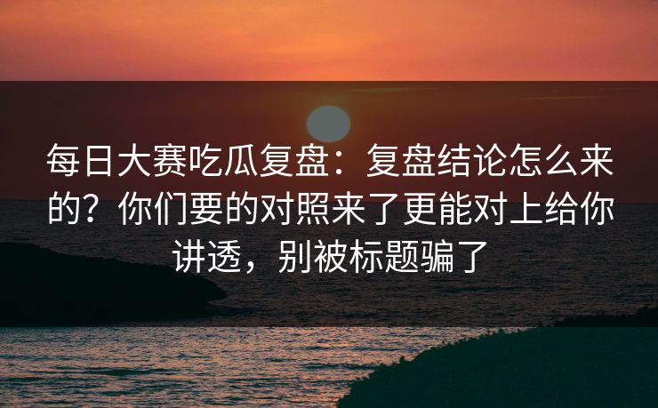 每日大赛吃瓜复盘:复盘结论怎么来的?你们要的对照来了更能对上给你讲透,别被标题骗了 每日大赛吃瓜复盘:复盘结论怎么来的?你们要的对照来了更能对上给你讲透,别被标题骗了