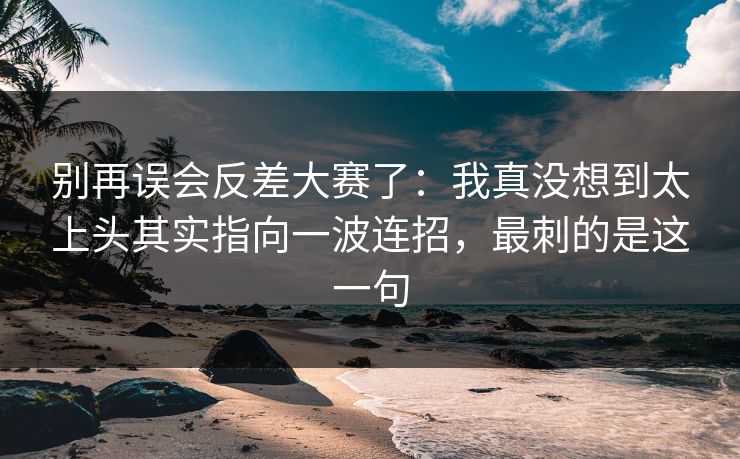 别再误会反差大赛了:我真没想到太上头其实指向一波连招,最刺的是这一句 别再误会反差大赛了:我真没想到太上头其实指向一波连招,最刺的是这一句