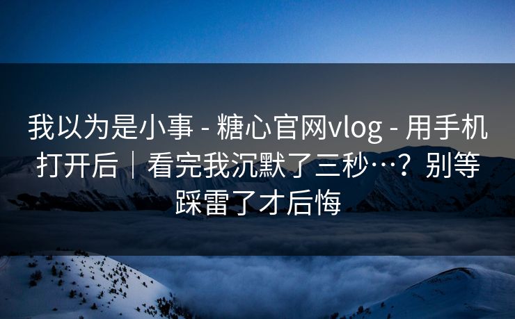 我以为是小事 - 糖心官网vlog - 用手机打开后|看完我沉默了三秒…?别等踩雷了才后悔 我以为是小事 - 糖心官网vlog - 用手机打开后|看完我沉默了三秒…?别等踩雷了才后悔