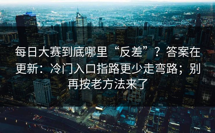 每日大赛到底哪里“反差”?答案在更新:冷门入口指路更少走弯路;别再按老方法来了 每日大赛到底哪里“反差”?答案在更新:冷门入口指路更少走弯路;别再按老方法来了
