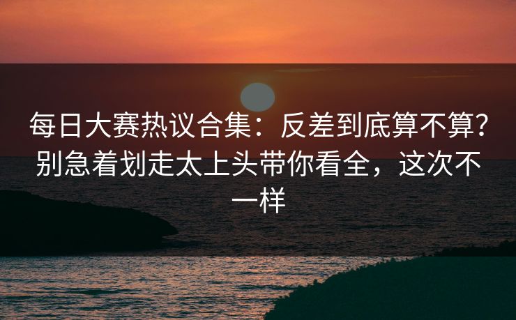 每日大赛热议合集:反差到底算不算?别急着划走太上头带你看全,这次不一样 每日大赛热议合集:反差到底算不算?别急着划走太上头带你看全,这次不一样