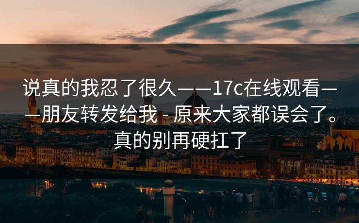 说真的我忍了很久——17c在线观看——朋友转发给我 - 原来大家都误会了。真的别再硬扛了 说真的我忍了很久——17c在线观看——朋友转发给我 - 原来大家都误会了。真的别再硬扛了