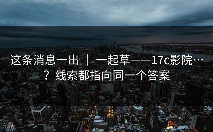 这条消息一出 | 一起草——17c影院…?线索都指向同一个答案 这条消息一出 | 一起草——17c影院…?线索都指向同一个答案