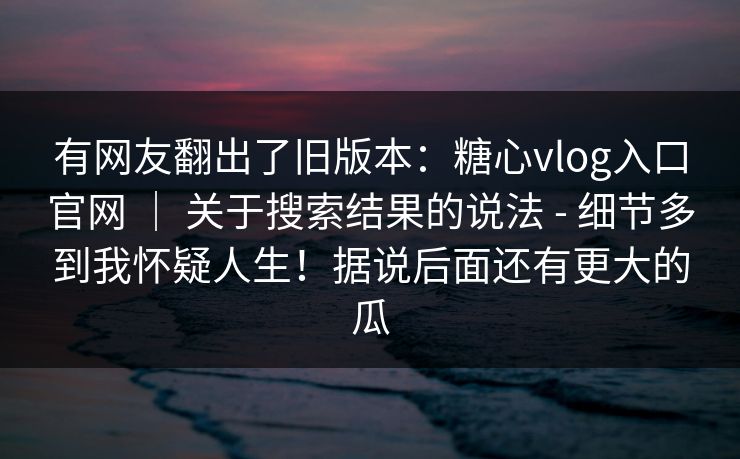 有网友翻出了旧版本:糖心vlog入口官网 | 关于搜索结果的说法 - 细节多到我怀疑人生!据说后面还有更大的瓜 有网友翻出了旧版本:糖心vlog入口官网 | 关于搜索结果的说法 - 细节多到我怀疑人生!据说后面还有更大的瓜