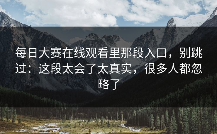 每日大赛在线观看里那段入口,别跳过:这段太会了太真实,很多人都忽略了 每日大赛在线观看里那段入口,别跳过:这段太会了太真实,很多人都忽略了