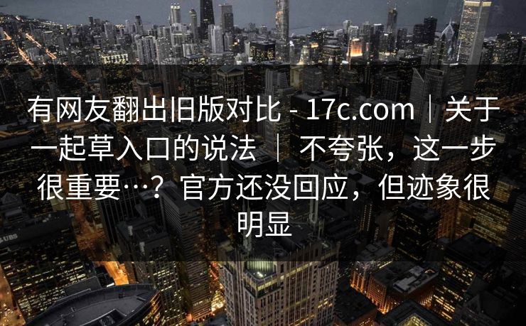 有网友翻出旧版对比 - 17c.com|关于一起草入口的说法 | 不夸张,这一步很重要…?官方还没回应,但迹象很明显 有网友翻出旧版对比 - 17c.com|关于一起草入口的说法 | 不夸张,这一步很重要…?官方还没回应,但迹象很明显