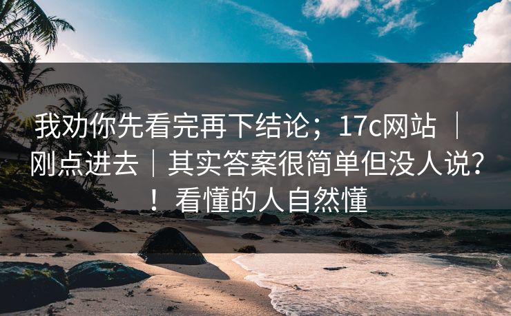 我劝你先看完再下结论;17c网站 | 刚点进去|其实答案很简单但没人说?!看懂的人自然懂 我劝你先看完再下结论;17c网站 | 刚点进去|其实答案很简单但没人说?!看懂的人自然懂