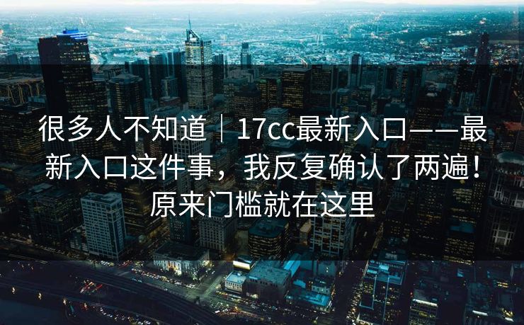 很多人不知道|17cc最新入口——最新入口这件事,我反复确认了两遍!原来门槛就在这里 很多人不知道|17cc最新入口——最新入口这件事,我反复确认了两遍!原来门槛就在这里