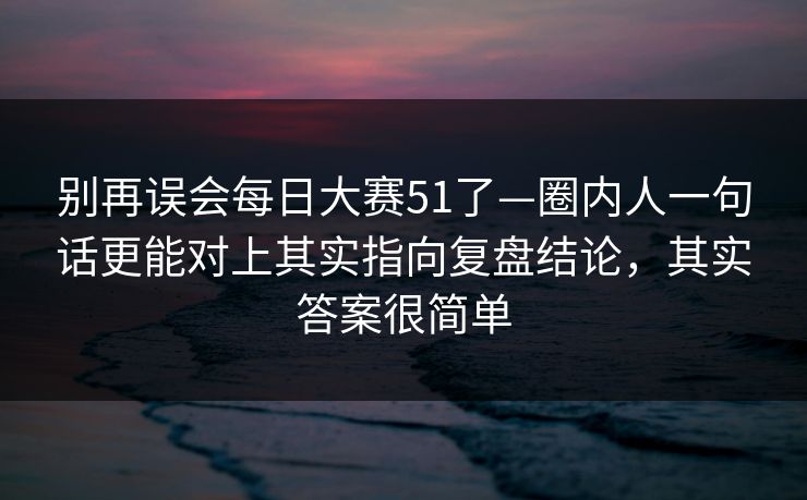 别再误会每日大赛51了—圈内人一句话更能对上其实指向复盘结论,其实答案很简单 别再误会每日大赛51了—圈内人一句话更能对上其实指向复盘结论,其实答案很简单