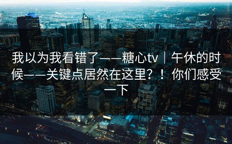 我以为我看错了——糖心tv|午休的时候——关键点居然在这里?!你们感受一下 我以为我看错了——糖心tv|午休的时候——关键点居然在这里?!你们感受一下