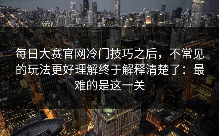 每日大赛官网冷门技巧之后,不常见的玩法更好理解终于解释清楚了:最难的是这一关 每日大赛官网冷门技巧之后,不常见的玩法更好理解终于解释清楚了:最难的是这一关