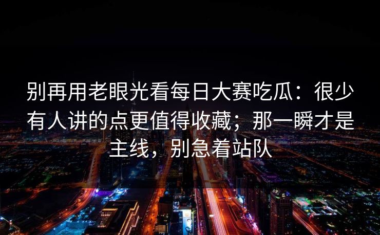 别再用老眼光看每日大赛吃瓜:很少有人讲的点更值得收藏;那一瞬才是主线,别急着站队 别再用老眼光看每日大赛吃瓜:很少有人讲的点更值得收藏;那一瞬才是主线,别急着站队
